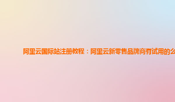 阿里云国际站注册教程：阿里云新零售品牌商有试用的么