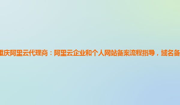 重庆阿里云代理商：阿里云企业和个人网站备案流程指导，域名备案服务商业化