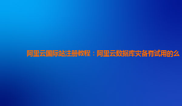 阿里云国际站注册教程：阿里云数据库灾备有试用的么