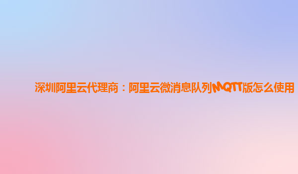 深圳阿里云代理商：阿里云微消息队列MQTT版怎么使用