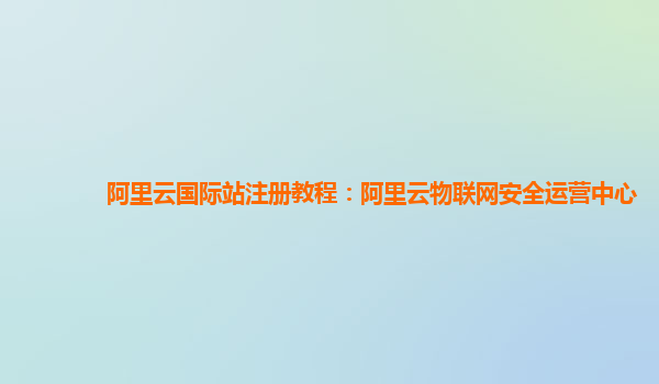 阿里云国际站注册教程：阿里云物联网安全运营中心