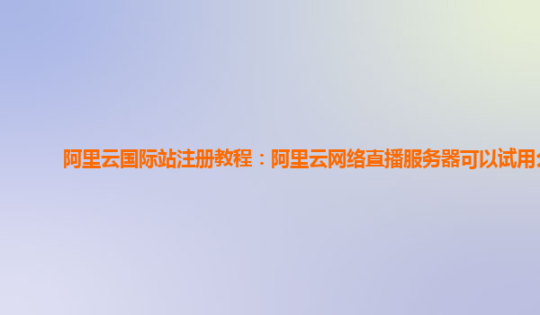 阿里云国际站注册教程：阿里云网络直播服务器可以试用么