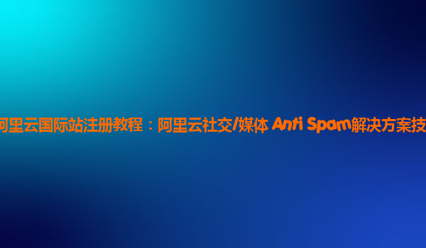 阿里云国际站注册教程：阿里云社交/媒体 Anti Spam解决方案技术