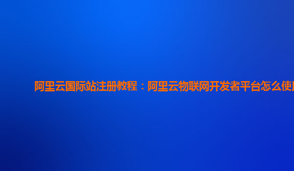 阿里云国际站注册教程：阿里云物联网开发者平台怎么使用