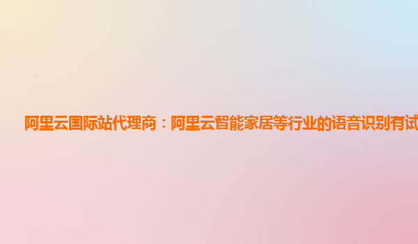 阿里云国际站代理商：阿里云智能家居等行业的语音识别有试用的么