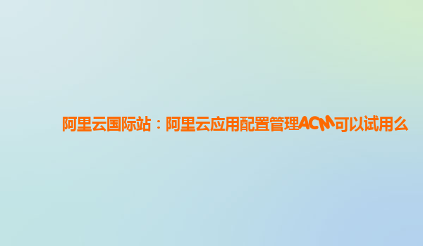 阿里云国际站：阿里云应用配置管理ACM可以试用么