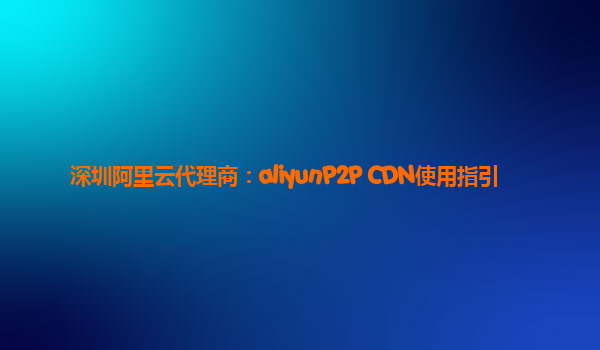 深圳阿里云代理商：aliyunP2P CDN使用指引
