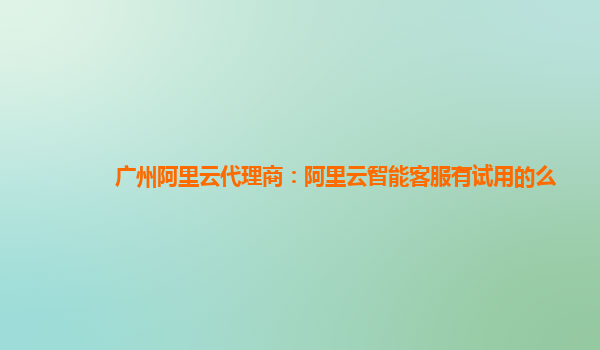 广州阿里云代理商：阿里云智能客服有试用的么