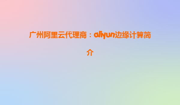 广州阿里云代理商：aliyun边缘计算简介
