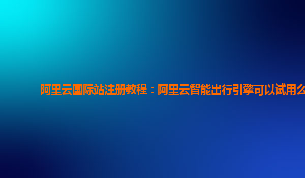 阿里云国际站注册教程：阿里云智能出行引擎可以试用么