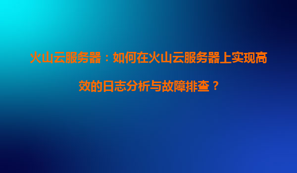 火山云服务器：如何在火山云服务器上实现高效的日志分析与故障排查？