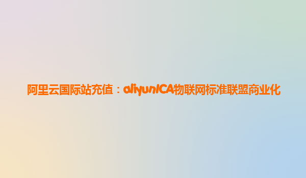 阿里云国际站充值：aliyunICA物联网标准联盟商业化