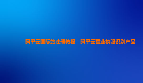 阿里云国际站注册教程：阿里云营业执照识别产品