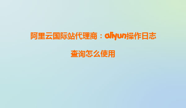 阿里云国际站代理商：aliyun操作日志查询怎么使用