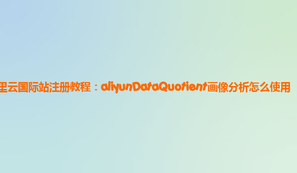阿里云国际站注册教程：aliyunDataQuotient画像分析怎么使用