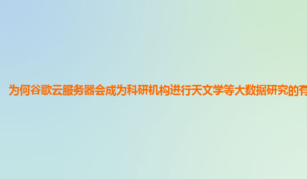 为何谷歌云服务器会成为科研机构进行天文学等大数据研究的有力助手？
