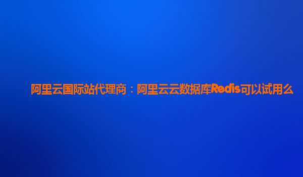 阿里云国际站代理商：阿里云云数据库Redis可以试用么
