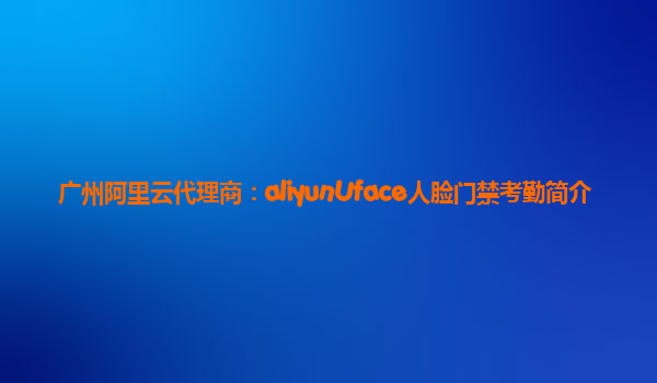 广州阿里云代理商：aliyunUface人脸门禁考勤简介