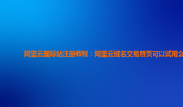 阿里云国际站注册教程：阿里云域名交易首页可以试用么