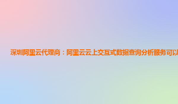 深圳阿里云代理商：阿里云云上交互式数据查询分析服务可以试用么