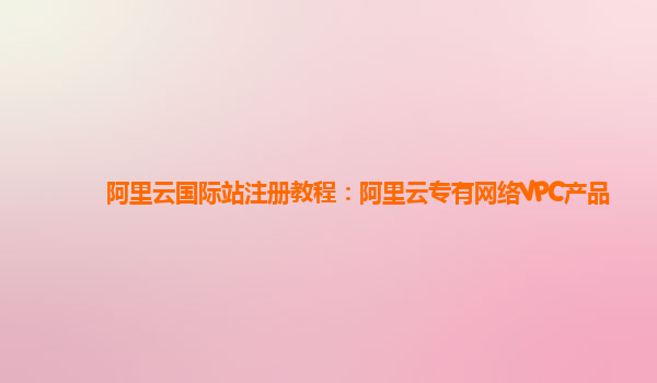 阿里云国际站注册教程：阿里云专有网络VPC产品