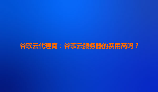谷歌云代理商：谷歌云服务器的费用高吗？