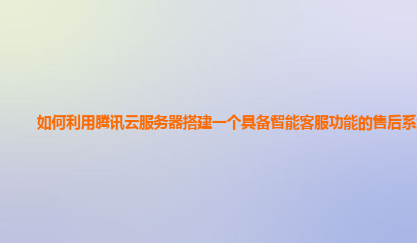如何利用腾讯云服务器搭建一个具备智能客服功能的售后系统？