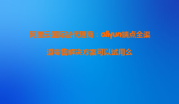 阿里云国际站代理商：aliyun端点全渠道零售解决方案可以试用么