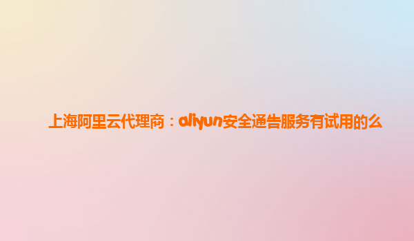 上海阿里云代理商：aliyun安全通告服务有试用的么
