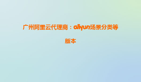 广州阿里云代理商：aliyun场景分类等版本