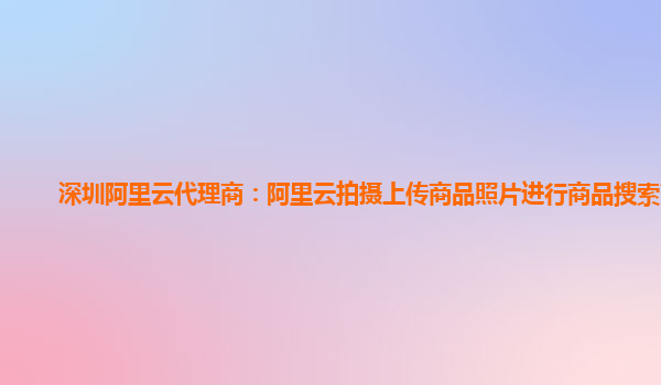 深圳阿里云代理商：阿里云拍摄上传商品照片进行商品搜索简介