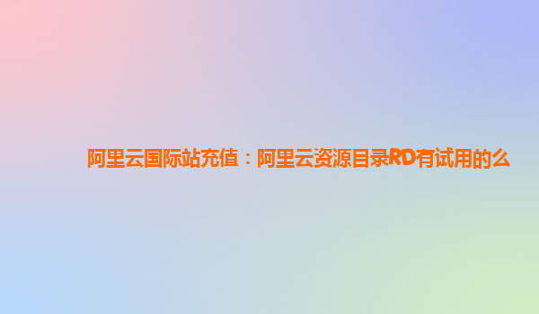 阿里云国际站充值：阿里云资源目录RD有试用的么