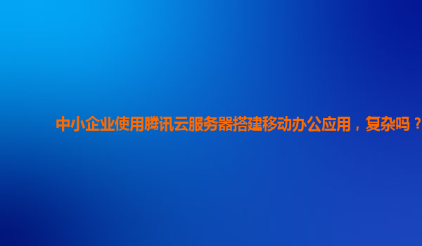 中小企业使用腾讯云服务器搭建移动办公应用，复杂吗？