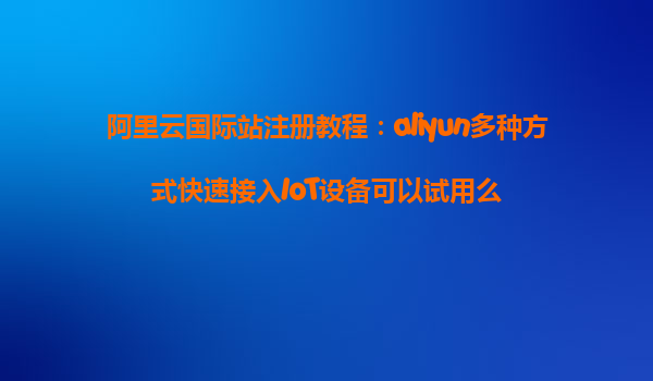阿里云国际站注册教程：aliyun多种方式快速接入IoT设备可以试用么