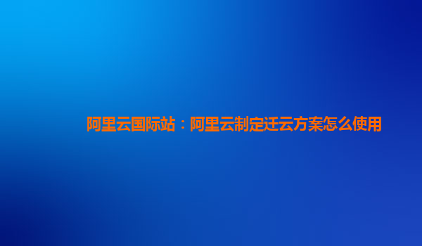 阿里云国际站：阿里云制定迁云方案怎么使用