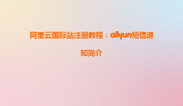 阿里云国际站注册教程：aliyun短信通知简介