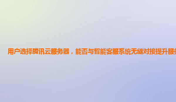 用户选择腾讯云服务器，能否与智能客服系统无缝对接提升服务体验？