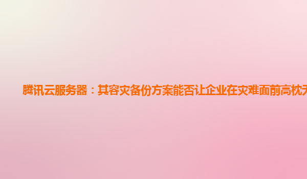 腾讯云服务器：其容灾备份方案能否让企业在灾难面前高枕无忧？