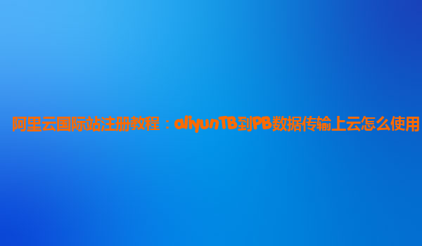阿里云国际站注册教程：aliyunTB到PB数据传输上云怎么使用