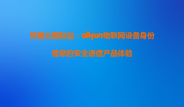 阿里云国际站：aliyun物联网设备身份信息的安全通信产品体验