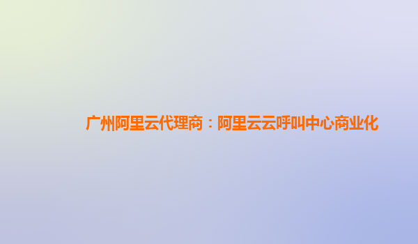 广州阿里云代理商：阿里云云呼叫中心商业化