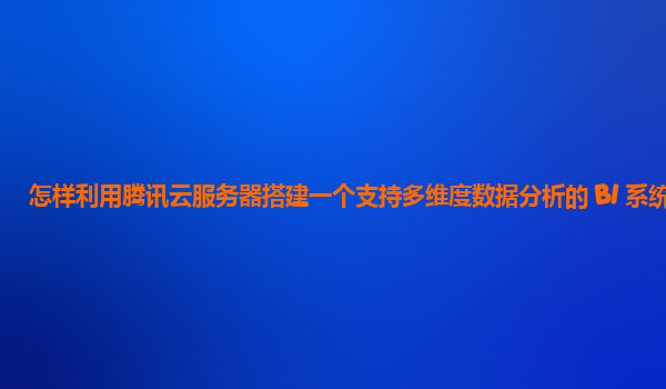 怎样利用腾讯云服务器搭建一个支持多维度数据分析的 BI 系统？