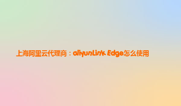 上海阿里云代理商：aliyunLink Edge怎么使用
