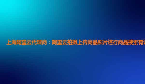 上海阿里云代理商：阿里云拍摄上传商品照片进行商品搜索有试用的么
