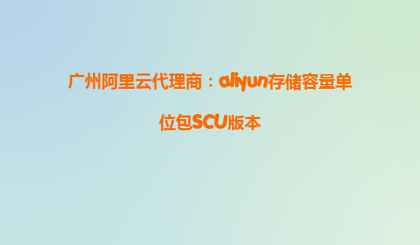 广州阿里云代理商：aliyun存储容量单位包SCU版本