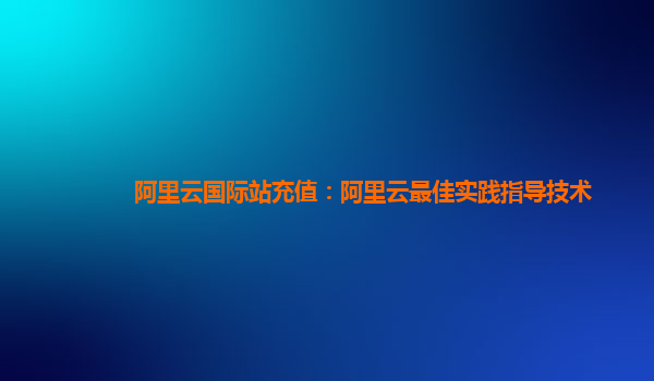 阿里云国际站充值：阿里云最佳实践指导技术