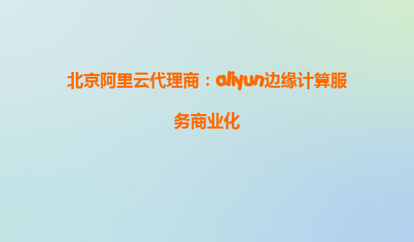 北京阿里云代理商：aliyun边缘计算服务商业化