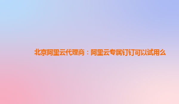 北京阿里云代理商：阿里云专属钉钉可以试用么