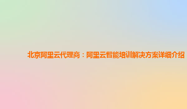 北京阿里云代理商：阿里云智能培训解决方案详细介绍