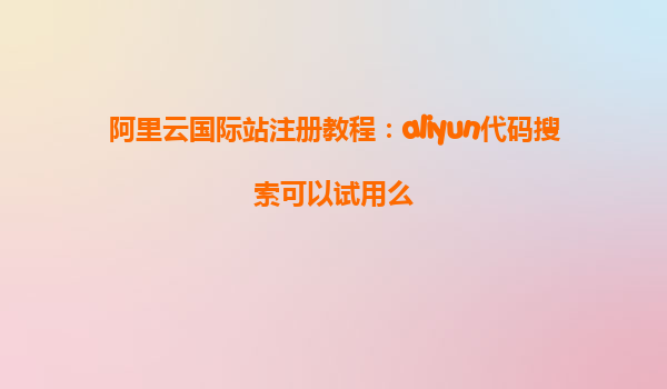 阿里云国际站注册教程：aliyun代码搜索可以试用么